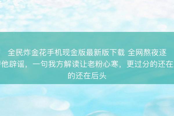 全民炸金花手机现金版最新版下载 全网熬夜逐帧替他辟谣，一句我方解读让老粉心寒，更过分的还在后头