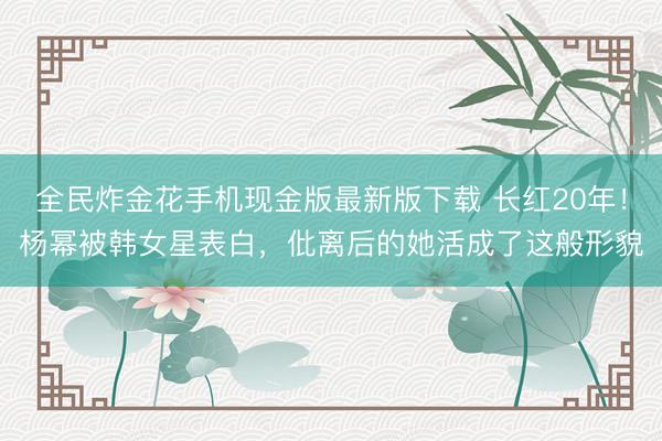 全民炸金花手机现金版最新版下载 长红20年！杨幂被韩女星表白，仳离后的她活成了这般形貌