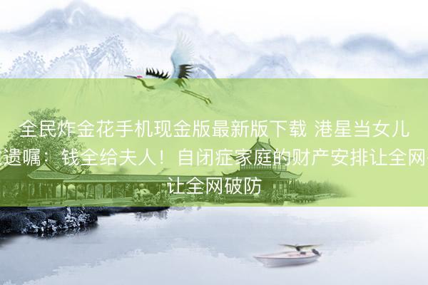 全民炸金花手机现金版最新版下载 港星当女儿面立遗嘱：钱全给夫人！自闭症家庭的财产安排让全网破防