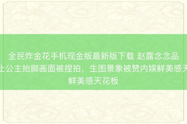 全民炸金花手机现金版最新版下载 赵露念念品牌举止公主抬脚画面被捏拍，生图景象被赞内娱鲜美感天花板