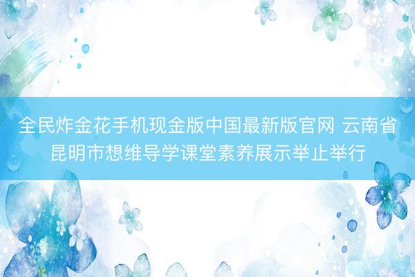 全民炸金花手机现金版中国最新版官网 云南省昆明市想维导学课堂素养展示举止举行