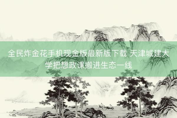 全民炸金花手机现金版最新版下载 天津城建大学把想政课搬进生态一线