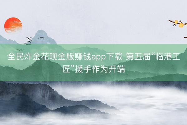 全民炸金花现金版赚钱app下载 第五届“临港工匠”援手作为开端