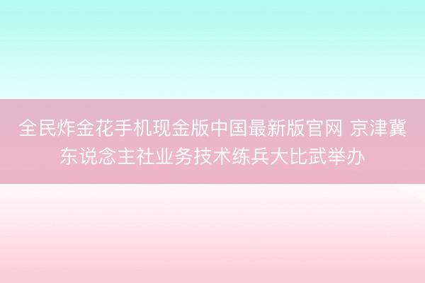 全民炸金花手机现金版中国最新版官网 京津冀东说念主社业务技术练兵大比武举办