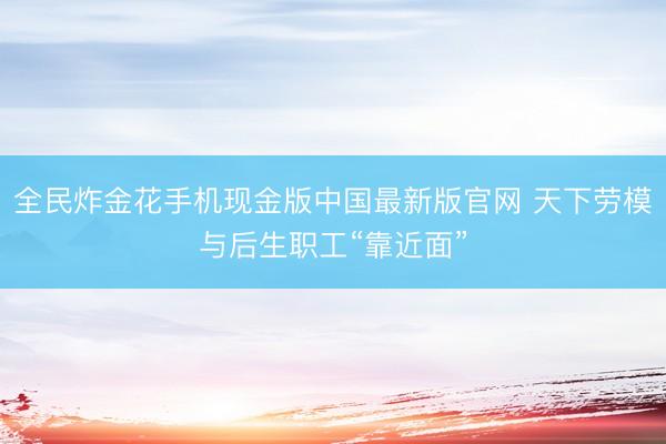 全民炸金花手机现金版中国最新版官网 天下劳模与后生职工“靠近面”