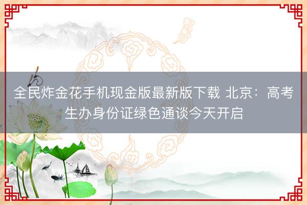 全民炸金花手机现金版最新版下载 北京:高考生办身份证绿色通谈今天开启