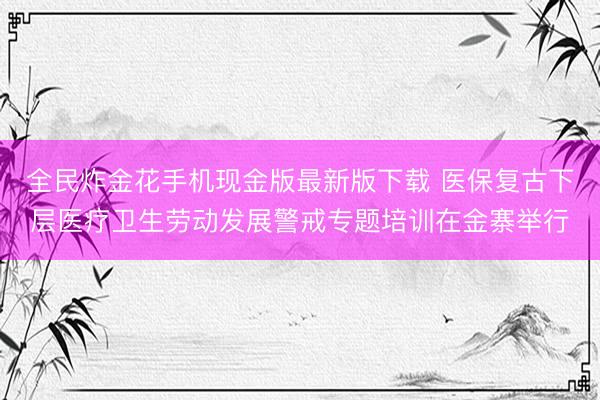 全民炸金花手机现金版最新版下载 医保复古下层医疗卫生劳动发展警戒专题培训在金寨举行