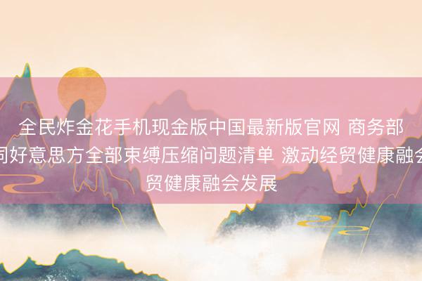 全民炸金花手机现金版中国最新版官网 商务部：愿同好意思方全部束缚压缩问题清单 激动经贸健康融会发展
