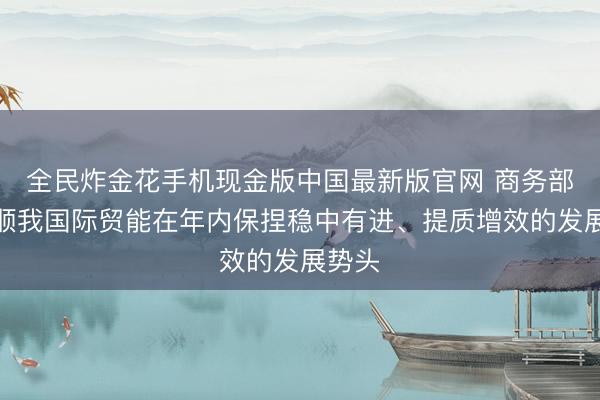 全民炸金花手机现金版中国最新版官网 商务部:驯顺我国际贸能在年内保捏稳中有进、提质增效的发展势头