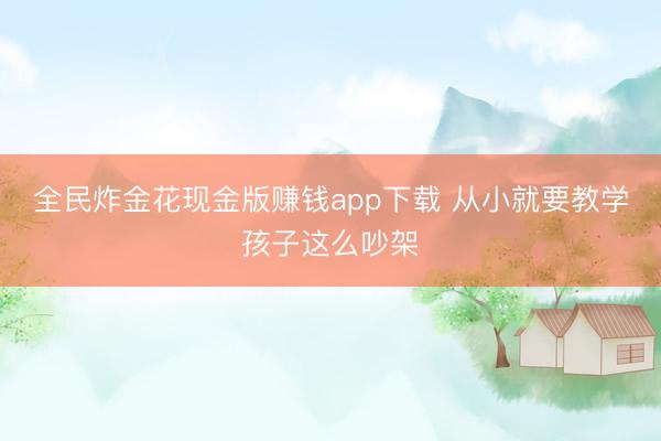 全民炸金花现金版赚钱app下载 从小就要教学孩子这么吵架