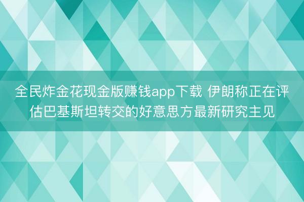全民炸金花现金版赚钱app下载 伊朗称正在评估巴基斯坦转交的好意思方最新研究主见