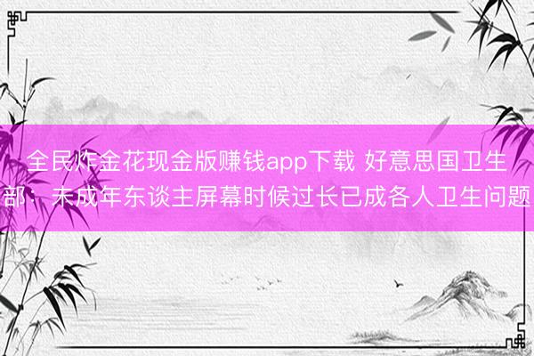 全民炸金花现金版赚钱app下载 好意思国卫生部：未成年东谈主屏幕时候过长已成各人卫生问题