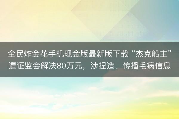 全民炸金花手机现金版最新版下载 “杰克船主”遭证监会解决80万元,涉捏造、传播毛病信息