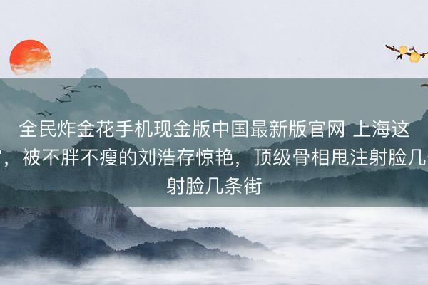 全民炸金花手机现金版中国最新版官网 上海这通宵，被不胖不瘦的刘浩存惊艳，顶级骨相甩注射脸几条街