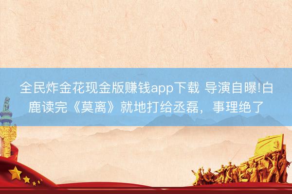 全民炸金花现金版赚钱app下载 导演自曝!白鹿读完《莫离》就地打给丞磊，事理绝了