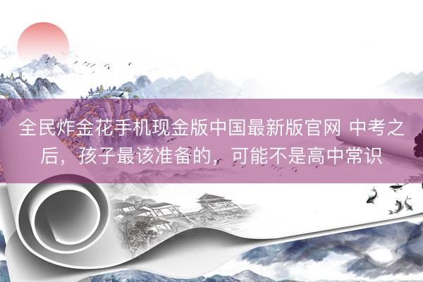 全民炸金花手机现金版中国最新版官网 中考之后，孩子最该准备的，可能不是高中常识