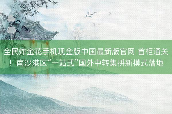 全民炸金花手机现金版中国最新版官网 首柜通关!南沙港区“一站式”国外中转集拼新模式落地