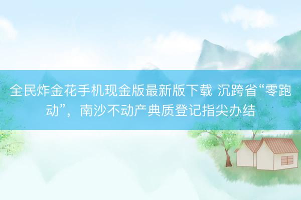 全民炸金花手机现金版最新版下载 沉跨省“零跑动”，南沙不动产典质登记指尖办结