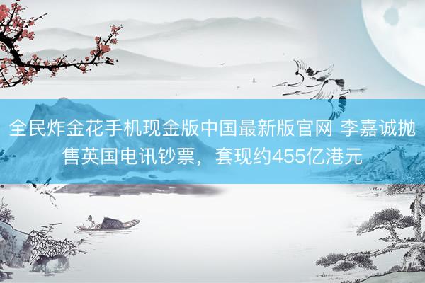 全民炸金花手机现金版中国最新版官网 李嘉诚抛售英国电讯钞票，套现约455亿港元