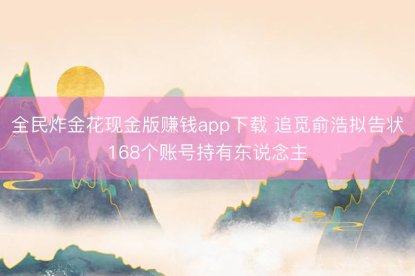 全民炸金花现金版赚钱app下载 追觅俞浩拟告状168个账号持有东说念主