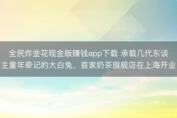 全民炸金花现金版赚钱app下载 承载几代东谈主童年牵记的大白兔，首家奶茶旗舰店在上海开业