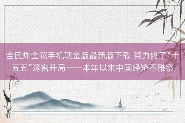 全民炸金花手机现金版最新版下载 努力终了“十五五”邃密开局——本年以来中国经济不雅察