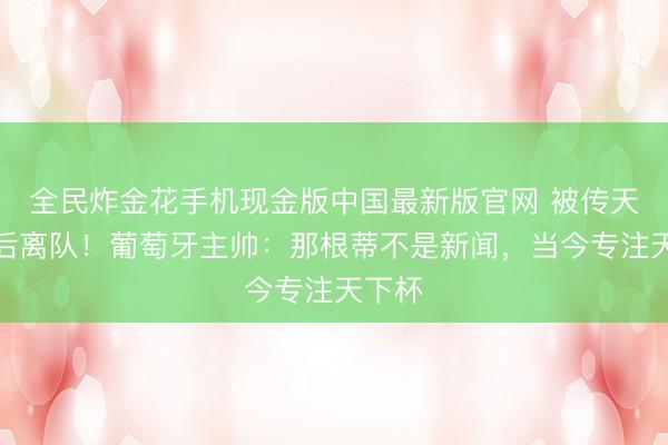 全民炸金花手机现金版中国最新版官网 被传天下杯后离队！葡萄牙主帅：那根蒂不是新闻，当今专注天下杯