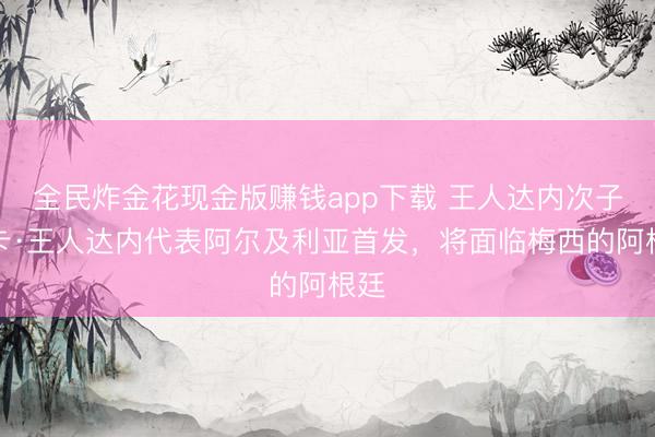 全民炸金花现金版赚钱app下载 王人达内次子卢卡·王人达内代表阿尔及利亚首发，将面临梅西的阿根廷