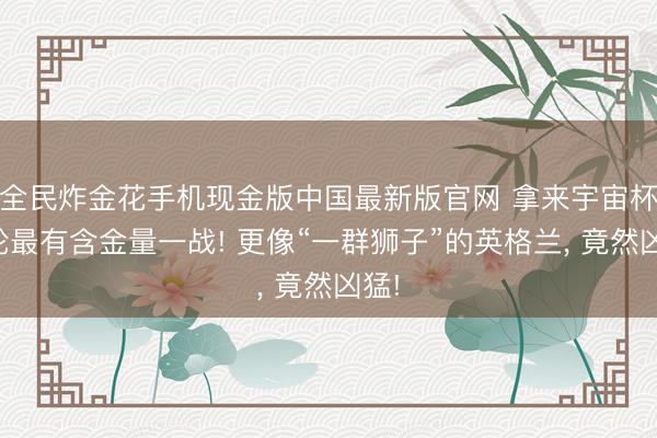 全民炸金花手机现金版中国最新版官网 拿来宇宙杯首轮最有含金量一战! 更像“一群狮子”的英格兰, 竟然凶猛!
