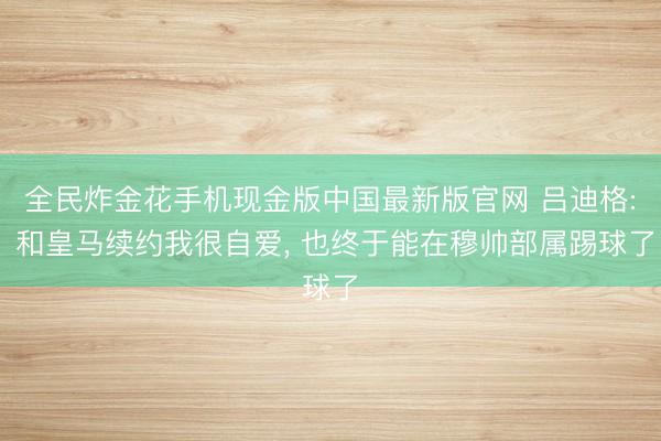 全民炸金花手机现金版中国最新版官网 吕迪格: 和皇马续约我很自爱， 也终于能在穆帅部属踢球了