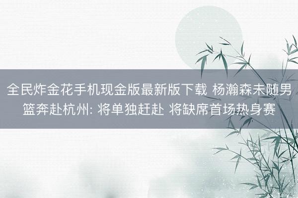 全民炸金花手机现金版最新版下载 杨瀚森未随男篮奔赴杭州: 将